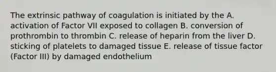 The extrinsic pathway of coagulation is initiated by the A. activation of Factor VII exposed to collagen B. conversion of prothrombin to thrombin C. release of heparin from the liver D. sticking of platelets to damaged tissue E. release of tissue factor (Factor III) by damaged endothelium