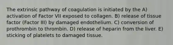 The extrinsic pathway of coagulation is initiated by the A) activation of Factor VII exposed to collagen. B) release of tissue factor (Factor III) by damaged endothelium. C) conversion of prothrombin to thrombin. D) release of heparin from the liver. E) sticking of platelets to damaged tissue.