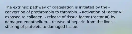 The extrinsic pathway of coagulation is initiated by the - conversion of prothrombin to thrombin. - activation of Factor VII exposed to collagen. - release of tissue factor (Factor III) by damaged endothelium. - release of heparin from the liver. - sticking of platelets to damaged tissue.