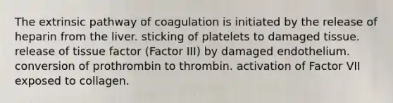 The extrinsic pathway of coagulation is initiated by the release of heparin from the liver. sticking of platelets to damaged tissue. release of tissue factor (Factor III) by damaged endothelium. conversion of prothrombin to thrombin. activation of Factor VII exposed to collagen.