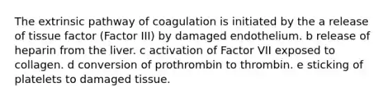 The extrinsic pathway of coagulation is initiated by the a release of tissue factor (Factor III) by damaged endothelium. b release of heparin from the liver. c activation of Factor VII exposed to collagen. d conversion of prothrombin to thrombin. e sticking of platelets to damaged tissue.