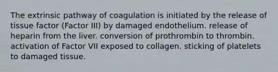 The extrinsic pathway of coagulation is initiated by the release of tissue factor (Factor III) by damaged endothelium. release of heparin from the liver. conversion of prothrombin to thrombin. activation of Factor VII exposed to collagen. sticking of platelets to damaged tissue.