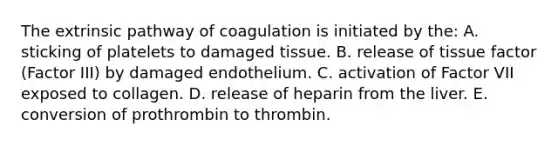 The extrinsic pathway of coagulation is initiated by the: A. sticking of platelets to damaged tissue. B. release of tissue factor (Factor III) by damaged endothelium. C. activation of Factor VII exposed to collagen. D. release of heparin from the liver. E. conversion of prothrombin to thrombin.