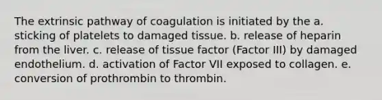 The extrinsic pathway of coagulation is initiated by the a. sticking of platelets to damaged tissue. b. release of heparin from the liver. c. release of tissue factor (Factor III) by damaged endothelium. d. activation of Factor VII exposed to collagen. e. conversion of prothrombin to thrombin.