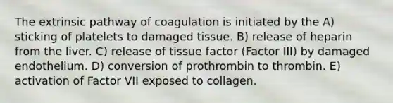 The extrinsic pathway of coagulation is initiated by the A) sticking of platelets to damaged tissue. B) release of heparin from the liver. C) release of tissue factor (Factor III) by damaged endothelium. D) conversion of prothrombin to thrombin. E) activation of Factor VII exposed to collagen.