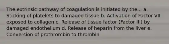 The extrinsic pathway of coagulation is initiated by the... a. Sticking of platelets to damaged tissue b. Activation of Factor VII exposed to collagen c. Release of tissue factor (Factor III) by damaged endothelium d. Release of heparin from the liver e. Conversion of prothrombin to thrombin