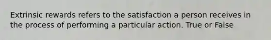 Extrinsic rewards refers to the satisfaction a person receives in the process of performing a particular action. True or False