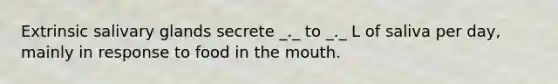 Extrinsic salivary glands secrete _._ to _._ L of saliva per day, mainly in response to food in the mouth.