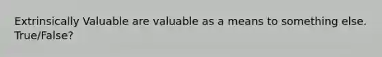 Extrinsically Valuable are valuable as a means to something else. True/False?