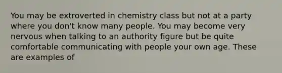 You may be extroverted in chemistry class but not at a party where you don't know many people. You may become very nervous when talking to an authority figure but be quite comfortable communicating with people your own age. These are examples of