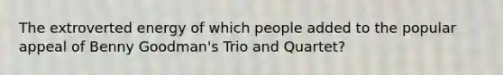 The extroverted energy of which people added to the popular appeal of Benny Goodman's Trio and Quartet?