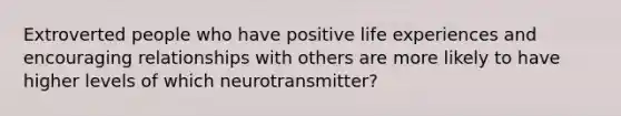 Extroverted people who have positive life experiences and encouraging relationships with others are more likely to have higher levels of which neurotransmitter?