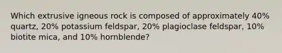 Which extrusive igneous rock is composed of approximately 40% quartz, 20% potassium feldspar, 20% plagioclase feldspar, 10% biotite mica, and 10% hornblende?