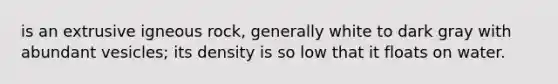 is an extrusive igneous rock, generally white to dark gray with abundant vesicles; its density is so low that it floats on water.