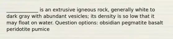 _____________ is an extrusive igneous rock, generally white to dark gray with abundant vesicles; its density is so low that it may float on water. Question options: obsidian pegmatite basalt peridotite pumice