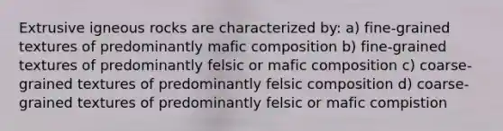 Extrusive igneous rocks are characterized by: a) fine-grained textures of predominantly mafic composition b) fine-grained textures of predominantly felsic or mafic composition c) coarse-grained textures of predominantly felsic composition d) coarse-grained textures of predominantly felsic or mafic compistion