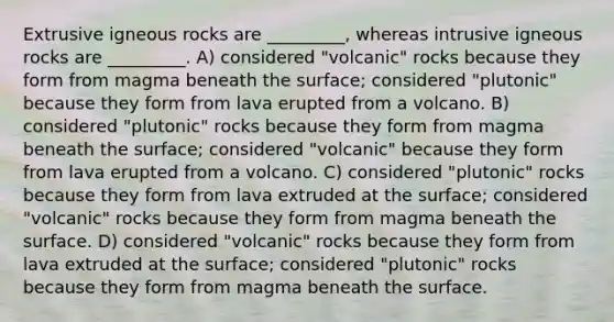 Extrusive igneous rocks are _________, whereas intrusive igneous rocks are _________. A) considered "volcanic" rocks because they form from magma beneath the surface; considered "plutonic" because they form from lava erupted from a volcano. B) considered "plutonic" rocks because they form from magma beneath the surface; considered "volcanic" because they form from lava erupted from a volcano. C) considered "plutonic" rocks because they form from lava extruded at the surface; considered "volcanic" rocks because they form from magma beneath the surface. D) considered "volcanic" rocks because they form from lava extruded at the surface; considered "plutonic" rocks because they form from magma beneath the surface.