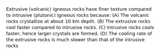 Extrusive (volcanic) igneous rocks have finer texture compared to intrusive (plutonic) igneous rocks because: (A) The volcanic rocks crystallize at about 10 km depth. (B) The extrusive rocks cool faster compared to intrusive rocks. (C) Intrusive rocks cools faster, hence larger crystals are formed. (D) The cooling rate of the extrusive rocks is much slower than that of the intrusive rocks