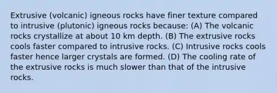 Extrusive (volcanic) igneous rocks have finer texture compared to intrusive (plutonic) igneous rocks because: (A) The volcanic rocks crystallize at about 10 km depth. (B) The extrusive rocks cools faster compared to intrusive rocks. (C) Intrusive rocks cools faster hence larger crystals are formed. (D) The cooling rate of the extrusive rocks is much slower than that of the intrusive rocks.