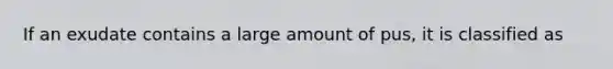 If an exudate contains a large amount of pus, it is classified as