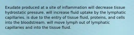 Exudate produced at a site of inflammation will decrease tissue hydrostatic pressure. will increase fluid uptake by the lymphatic capillaries. is due to the entry of tissue fluid, proteins, and cells into the bloodstream. will move lymph out of lymphatic capillaries and into the tissue fluid.