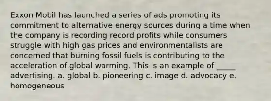 Exxon Mobil has launched a series of ads promoting its commitment to alternative energy sources during a time when the company is recording record profits while consumers struggle with high gas prices and environmentalists are concerned that burning fossil fuels is contributing to the acceleration of global warming. This is an example of _____ advertising. a. global b. pioneering c. image d. advocacy e. homogeneous