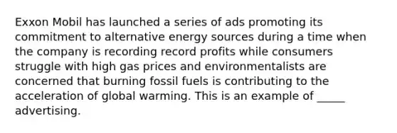 Exxon Mobil has launched a series of ads promoting its commitment to alternative energy sources during a time when the company is recording record profits while consumers struggle with high gas prices and environmentalists are concerned that burning fossil fuels is contributing to the acceleration of global warming. This is an example of _____ advertising.