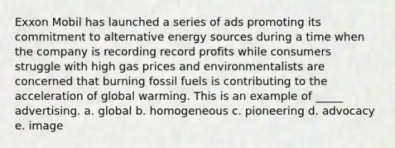 Exxon Mobil has launched a series of ads promoting its commitment to alternative energy sources during a time when the company is recording record profits while consumers struggle with high gas prices and environmentalists are concerned that burning fossil fuels is contributing to the acceleration of global warming. This is an example of _____ advertising. a. global b. homogeneous c. pioneering d. advocacy e. image