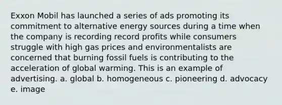 Exxon Mobil has launched a series of ads promoting its commitment to alternative energy sources during a time when the company is recording record profits while consumers struggle with high gas prices and environmentalists are concerned that burning fossil fuels is contributing to the acceleration of global warming. This is an example of advertising. a. global b. homogeneous c. pioneering d. advocacy e. image