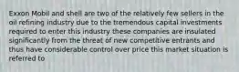 Exxon Mobil and shell are two of the relatively few sellers in the oil refining industry due to the tremendous capital investments required to enter this industry these companies are insulated significantly from the threat of new competitive entrants and thus have considerable control over price this market situation is referred to