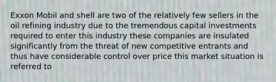 Exxon Mobil and shell are two of the relatively few sellers in the oil refining industry due to the tremendous capital investments required to enter this industry these companies are insulated significantly from the threat of new competitive entrants and thus have considerable control over price this market situation is referred to