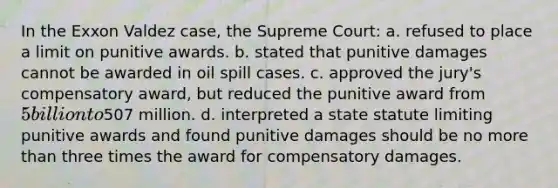 In the Exxon Valdez case, the Supreme Court: a. refused to place a limit on punitive awards. b. stated that punitive damages cannot be awarded in oil spill cases. c. approved the jury's compensatory award, but reduced the punitive award from 5 billion to507 million. d. interpreted a state statute limiting punitive awards and found punitive damages should be no more than three times the award for compensatory damages.