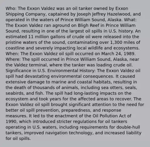 Who: The Exxon Valdez was an oil tanker owned by Exxon Shipping Company, captained by Joseph Jeffrey Hazelwood, and operated in the waters of Prince William Sound, Alaska. What: The Exxon Valdez ran aground on Bligh Reef in Prince William Sound, resulting in one of the largest oil spills in U.S. history. An estimated 11 million gallons of crude oil were released into the pristine waters of the sound, contaminating over 1,300 miles of coastline and severely impacting local wildlife and ecosystems. When: The Exxon Valdez oil spill occurred on March 24, 1989. Where: The spill occurred in Prince William Sound, Alaska, near the Valdez terminal, where the tanker was loading crude oil. Significance in U.S. Environmental History: The Exxon Valdez oil spill had devastating environmental consequences. It caused extensive damage to marine and coastal habitats, resulting in the death of thousands of animals, including sea otters, seals, seabirds, and fish. The spill had long-lasting impacts on the ecosystem and took years for the affected areas to recover. The Exxon Valdez oil spill brought significant attention to the need for better oil spill prevention, preparedness, and response measures. It led to the enactment of the Oil Pollution Act of 1990, which introduced stricter regulations for oil tankers operating in U.S. waters, including requirements for double-hull tankers, improved navigation technology, and increased liability for oil spills.