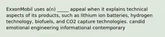 ExxonMobil uses a(n) _____ appeal when it explains technical aspects of its products, such as lithium ion batteries, hydrogen technology, biofuels, and CO2 capture technologies. candid emotional engineering informational contemporary