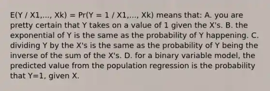 E(Y / X1,..., Xk) = Pr(Y = 1 / X1,..., Xk) means that: A. you are pretty certain that Y takes on a value of 1 given the X's. B. the exponential of Y is the same as the probability of Y happening. C. dividing Y by the X's is the same as the probability of Y being the inverse of the sum of the X's. D. for a binary variable model, the predicted value from the population regression is the probability that Y=1, given X.