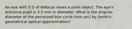 An eye with 5 D of defocus views a point object. The eye's entrance pupil is 3.5 mm in diameter. What is the angular diameter of the perceived blur circle (min arc) by Smith's geometrical optical approximation?