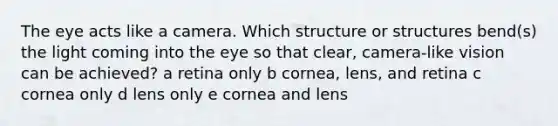 The eye acts like a camera. Which structure or structures bend(s) the light coming into the eye so that clear, camera-like vision can be achieved? a retina only b cornea, lens, and retina c cornea only d lens only e cornea and lens