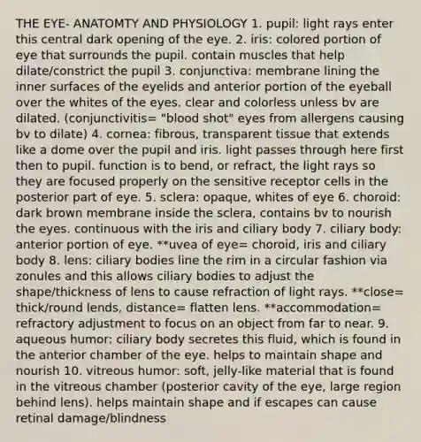 THE EYE- ANATOMTY AND PHYSIOLOGY 1. pupil: light rays enter this central dark opening of the eye. 2. iris: colored portion of eye that surrounds the pupil. contain muscles that help dilate/constrict the pupil 3. conjunctiva: membrane lining the inner surfaces of the eyelids and anterior portion of the eyeball over the whites of the eyes. clear and colorless unless bv are dilated. (conjunctivitis= "blood shot" eyes from allergens causing bv to dilate) 4. cornea: fibrous, transparent tissue that extends like a dome over the pupil and iris. light passes through here first then to pupil. function is to bend, or refract, the light rays so they are focused properly on the sensitive receptor cells in the posterior part of eye. 5. sclera: opaque, whites of eye 6. choroid: dark brown membrane inside the sclera, contains bv to nourish the eyes. continuous with the iris and ciliary body 7. ciliary body: anterior portion of eye. **uvea of eye= choroid, iris and ciliary body 8. lens: ciliary bodies line the rim in a circular fashion via zonules and this allows ciliary bodies to adjust the shape/thickness of lens to cause refraction of light rays. **close= thick/round lends, distance= flatten lens. **accommodation= refractory adjustment to focus on an object from far to near. 9. aqueous humor: ciliary body secretes this fluid, which is found in the anterior chamber of the eye. helps to maintain shape and nourish 10. vitreous humor: soft, jelly-like material that is found in the vitreous chamber (posterior cavity of the eye, large region behind lens). helps maintain shape and if escapes can cause retinal damage/blindness