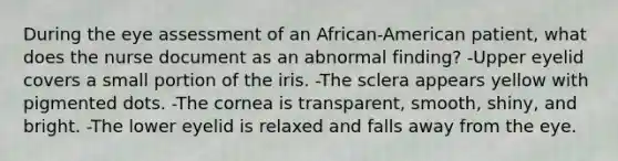 During the eye assessment of an African-American patient, what does the nurse document as an abnormal finding? -Upper eyelid covers a small portion of the iris. -The sclera appears yellow with pigmented dots. -The cornea is transparent, smooth, shiny, and bright. -The lower eyelid is relaxed and falls away from the eye.