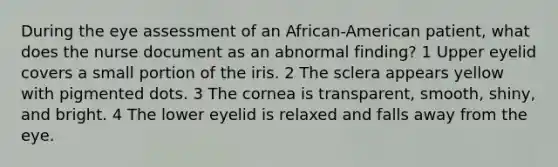 During the eye assessment of an African-American patient, what does the nurse document as an abnormal finding? 1 Upper eyelid covers a small portion of the iris. 2 The sclera appears yellow with pigmented dots. 3 The cornea is transparent, smooth, shiny, and bright. 4 The lower eyelid is relaxed and falls away from the eye.