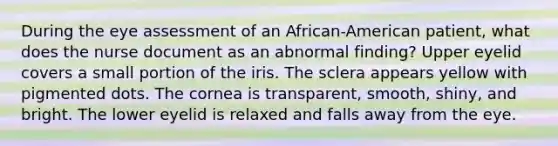 During the eye assessment of an African-American patient, what does the nurse document as an abnormal finding? Upper eyelid covers a small portion of the iris. The sclera appears yellow with pigmented dots. The cornea is transparent, smooth, shiny, and bright. The lower eyelid is relaxed and falls away from the eye.