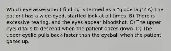 Which eye assessment finding is termed as a "globe lag"? A) The patient has a wide-eyed, startled look at all times. B) There is excessive tearing, and the eyes appear bloodshot. C) The upper eyelid fails to descend when the patient gazes down. D) The upper eyelid pulls back faster than the eyeball when the patient gazes up.