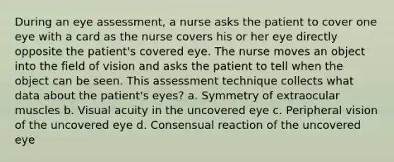 During an eye assessment, a nurse asks the patient to cover one eye with a card as the nurse covers his or her eye directly opposite the patient's covered eye. The nurse moves an object into the field of vision and asks the patient to tell when the object can be seen. This assessment technique collects what data about the patient's eyes? a. Symmetry of extraocular muscles b. Visual acuity in the uncovered eye c. Peripheral vision of the uncovered eye d. Consensual reaction of the uncovered eye