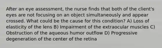 After an eye assessment, the nurse finds that both of the client's eyes are not focusing on an object simultaneously and appear crossed. What could be the cause for this condition? A) Loss of elasticity of the lens B) Impairment of the extraocular muscles C) Obstruction of the aqueous humor outflow D) Progressive degeneration of the center of the retina