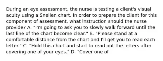 During an eye assessment, the nurse is testing a client's visual acuity using a Snellen chart. In order to prepare the client for this component of assessment, what instruction should the nurse provide? A. "I'm going to ask you to slowly walk forward until the last line of the chart become clear." B. "Please stand at a comfortable distance from the chart and I'll get you to read each letter." C. "Hold this chart and start to read out the letters after covering one of your eyes." D. "Cover one of