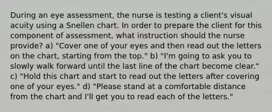 During an eye assessment, the nurse is testing a client's visual acuity using a Snellen chart. In order to prepare the client for this component of assessment, what instruction should the nurse provide? a) "Cover one of your eyes and then read out the letters on the chart, starting from the top." b) "I'm going to ask you to slowly walk forward until the last line of the chart become clear." c) "Hold this chart and start to read out the letters after covering one of your eyes." d) "Please stand at a comfortable distance from the chart and I'll get you to read each of the letters."