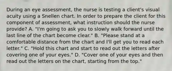 During an eye assessment, the nurse is testing a client's visual acuity using a Snellen chart. In order to prepare the client for this component of assessment, what instruction should the nurse provide? A. "I'm going to ask you to slowly walk forward until the last line of the chart become clear." B. "Please stand at a comfortable distance from the chart and I'll get you to read each letter." C. "Hold this chart and start to read out the letters after covering one of your eyes." D. "Cover one of your eyes and then read out the letters on the chart, starting from the top."