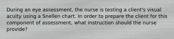 During an eye assessment, the nurse is testing a client's visual acuity using a Snellen chart. In order to prepare the client for this component of assessment, what instruction should the nurse provide?