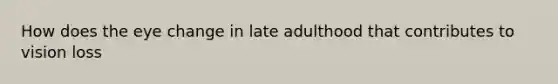 How does the eye change in late adulthood that contributes to vision loss