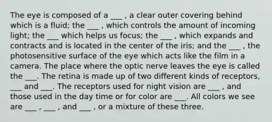 The eye is composed of a ___ , a clear outer covering behind which is a fluid; the ___ , which controls the amount of incoming light; the ___ which helps us focus; the ___ , which expands and contracts and is located in the center of the iris; and the ___ , the photosensitive surface of the eye which acts like the film in a camera. The place where the optic nerve leaves the eye is called the ___. The retina is made up of two different kinds of receptors, ___ and ___. The receptors used for night vision are ___ , and those used in the day time or for color are ___. All colors we see are ___ , ___ , and ___ , or a mixture of these three.